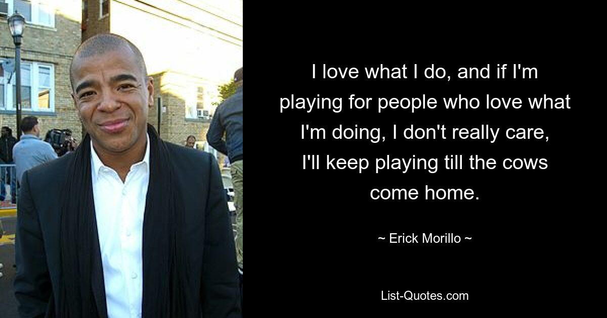 I love what I do, and if I'm playing for people who love what I'm doing, I don't really care, I'll keep playing till the cows come home. — © Erick Morillo