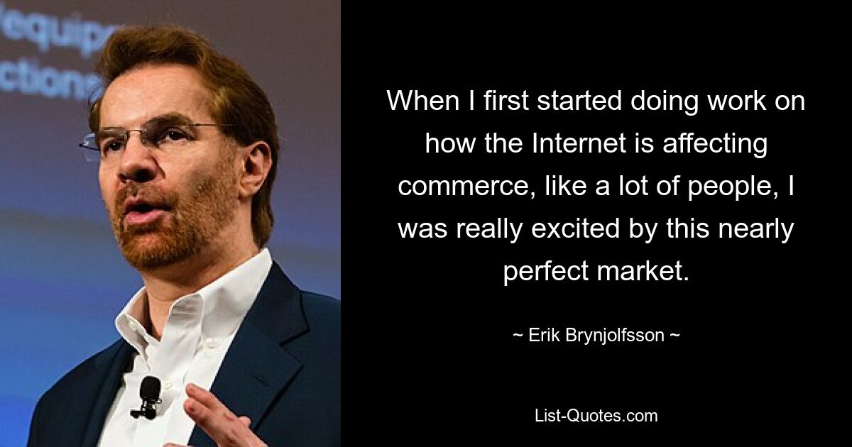 When I first started doing work on how the Internet is affecting commerce, like a lot of people, I was really excited by this nearly perfect market. — © Erik Brynjolfsson