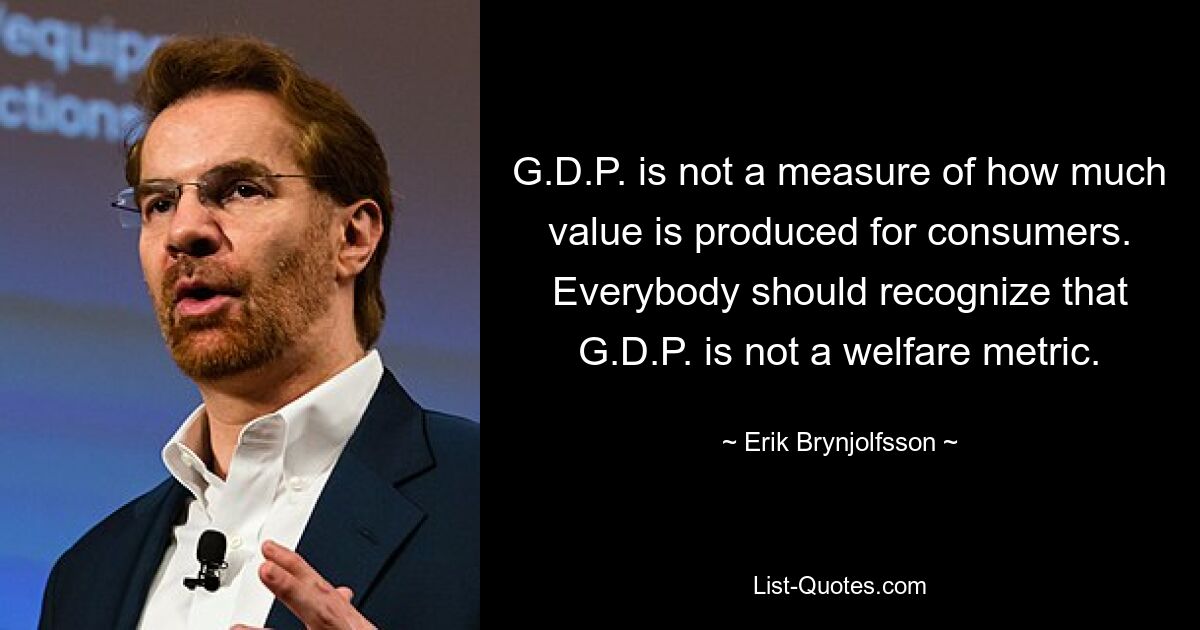 G.D.P. is not a measure of how much value is produced for consumers. Everybody should recognize that G.D.P. is not a welfare metric. — © Erik Brynjolfsson