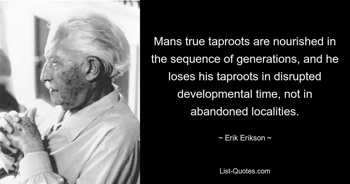 Mans true taproots are nourished in the sequence of generations, and he loses his taproots in disrupted developmental time, not in abandoned localities. — © Erik Erikson