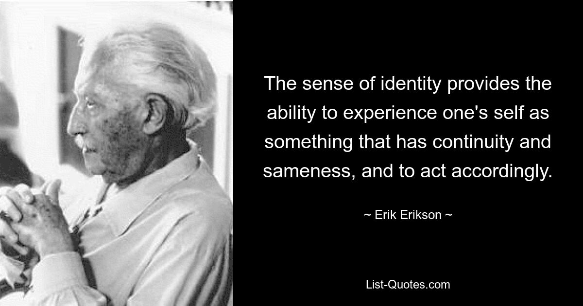 The sense of identity provides the ability to experience one's self as something that has continuity and sameness, and to act accordingly. — © Erik Erikson