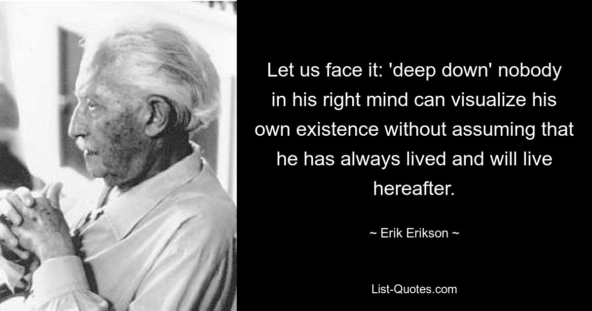 Let us face it: 'deep down' nobody in his right mind can visualize his own existence without assuming that he has always lived and will live hereafter. — © Erik Erikson