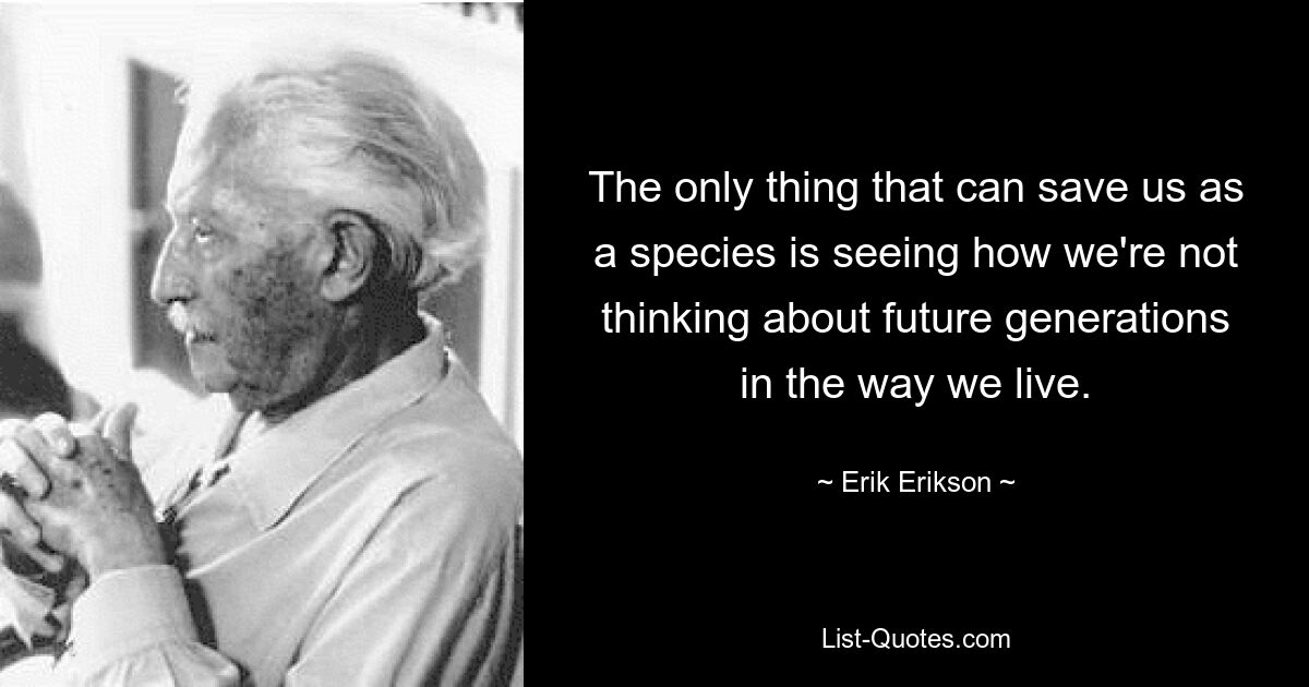 Единственное, что может спасти нас как вид, — это увидеть, как мы не думаем о будущих поколениях в своем образе жизни. — © Эрик Эриксон