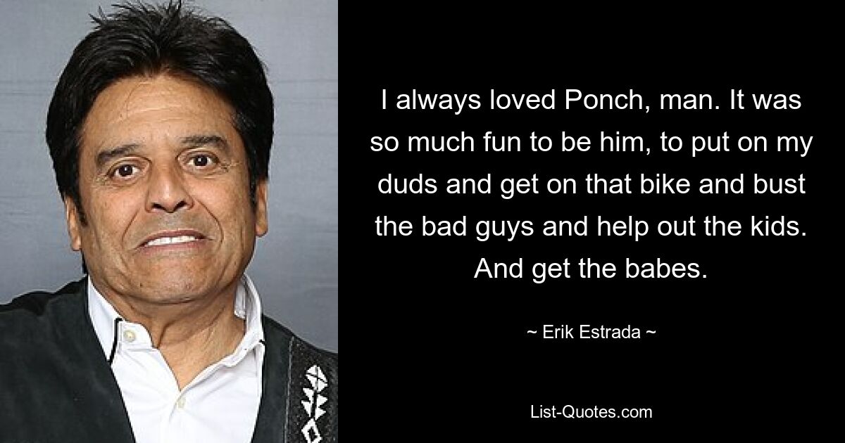 I always loved Ponch, man. It was so much fun to be him, to put on my duds and get on that bike and bust the bad guys and help out the kids. And get the babes. — © Erik Estrada