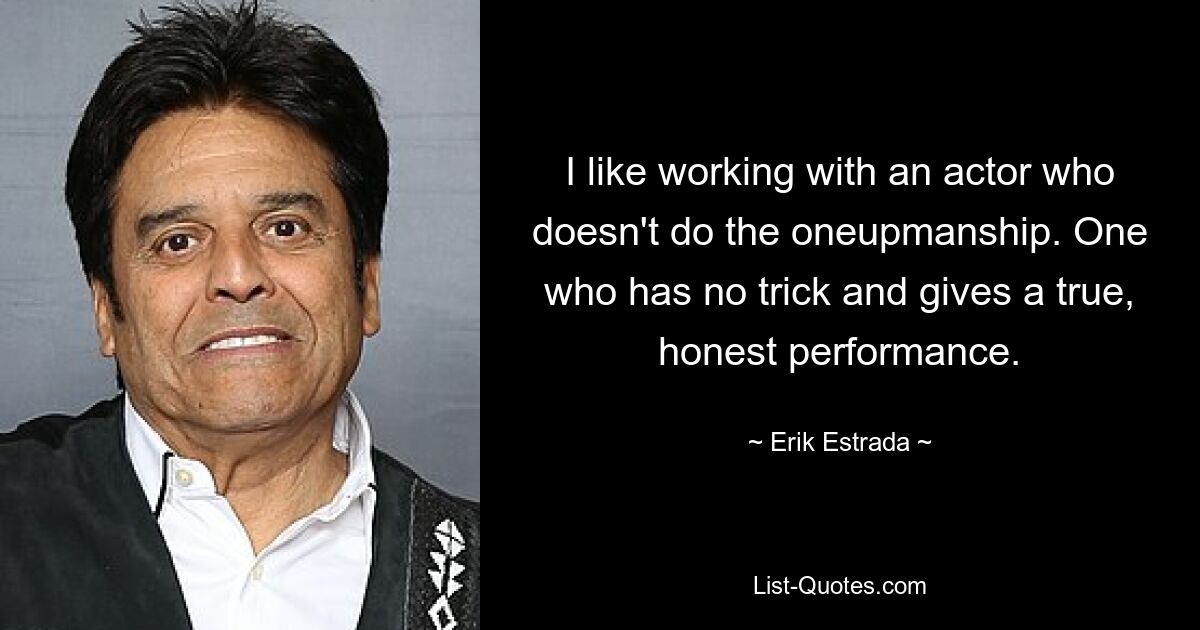 I like working with an actor who doesn't do the oneupmanship. One who has no trick and gives a true, honest performance. — © Erik Estrada