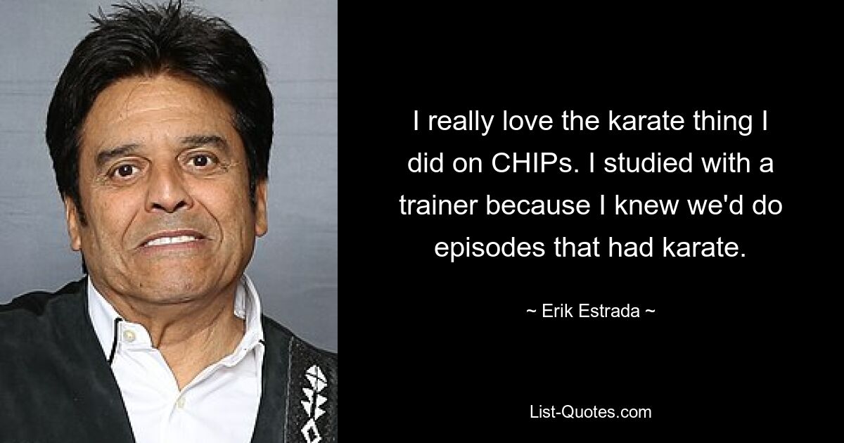 I really love the karate thing I did on CHIPs. I studied with a trainer because I knew we'd do episodes that had karate. — © Erik Estrada