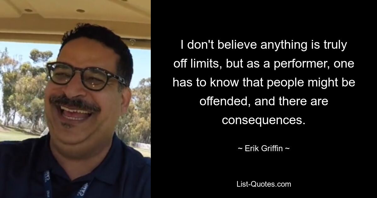 I don't believe anything is truly off limits, but as a performer, one has to know that people might be offended, and there are consequences. — © Erik Griffin