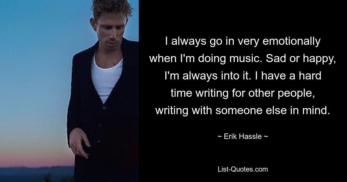 I always go in very emotionally when I'm doing music. Sad or happy, I'm always into it. I have a hard time writing for other people, writing with someone else in mind. — © Erik Hassle