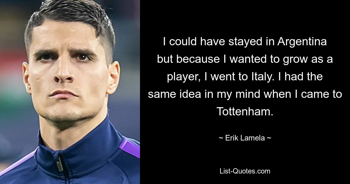 I could have stayed in Argentina but because I wanted to grow as a player, I went to Italy. I had the same idea in my mind when I came to Tottenham. — © Erik Lamela