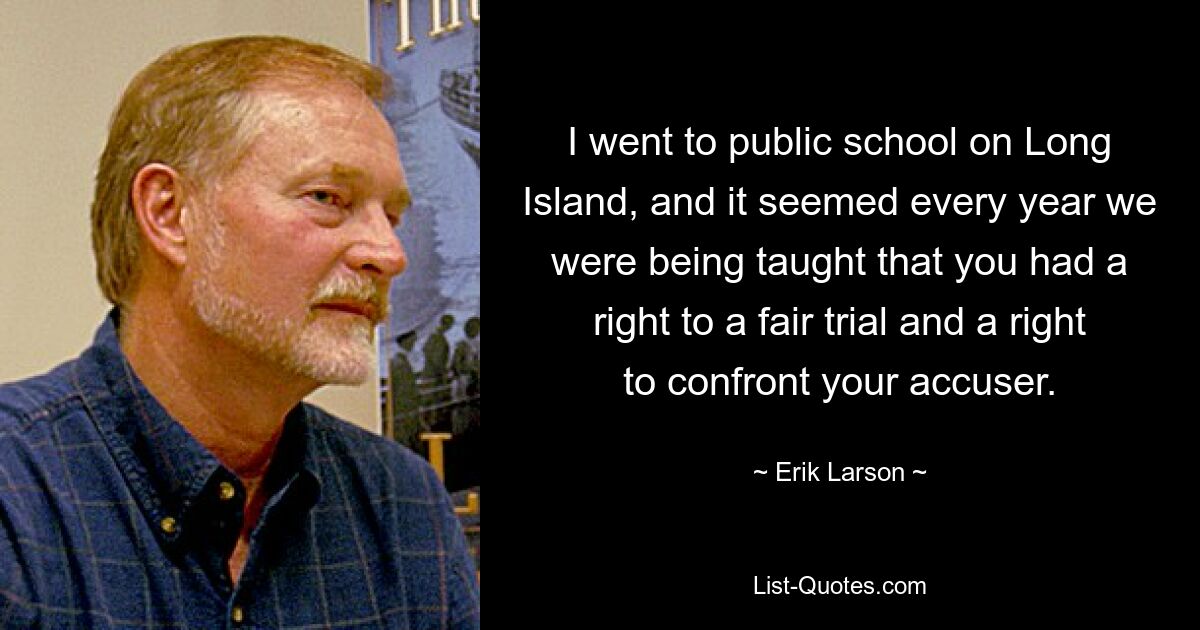 I went to public school on Long Island, and it seemed every year we were being taught that you had a right to a fair trial and a right to confront your accuser. — © Erik Larson