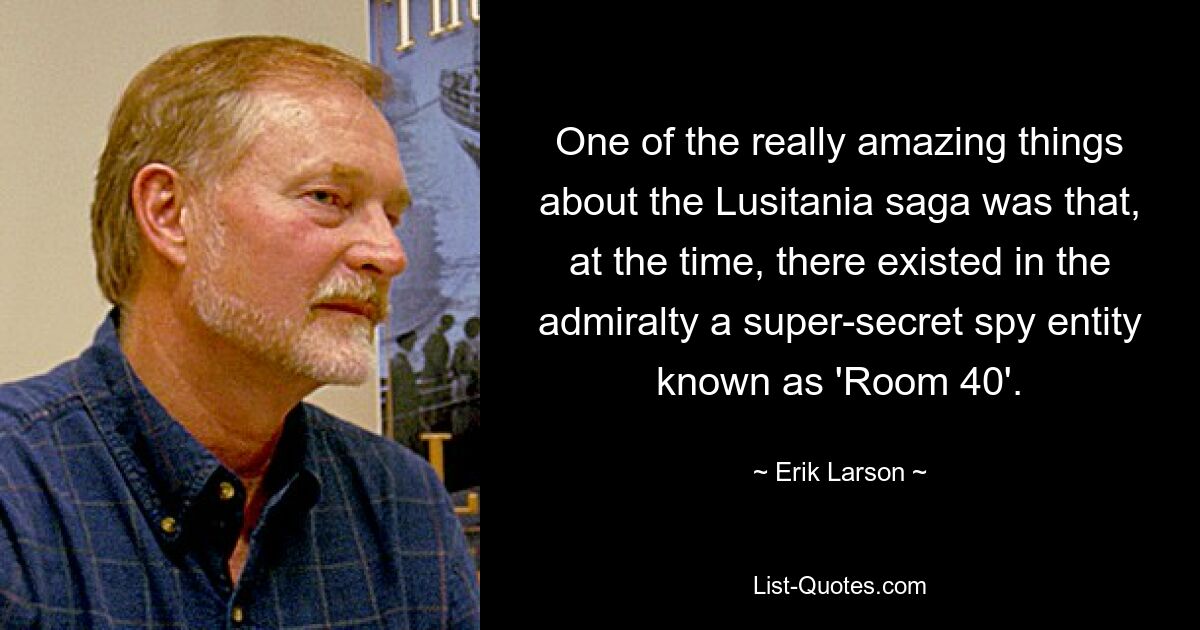 One of the really amazing things about the Lusitania saga was that, at the time, there existed in the admiralty a super-secret spy entity known as 'Room 40'. — © Erik Larson