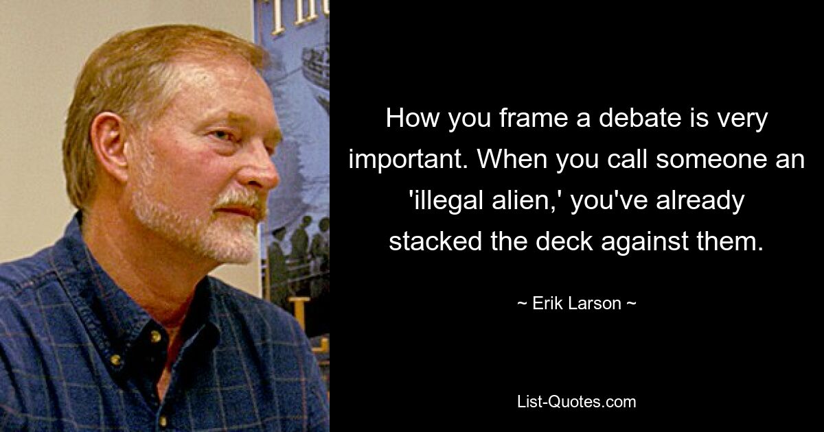 How you frame a debate is very important. When you call someone an 'illegal alien,' you've already stacked the deck against them. — © Erik Larson