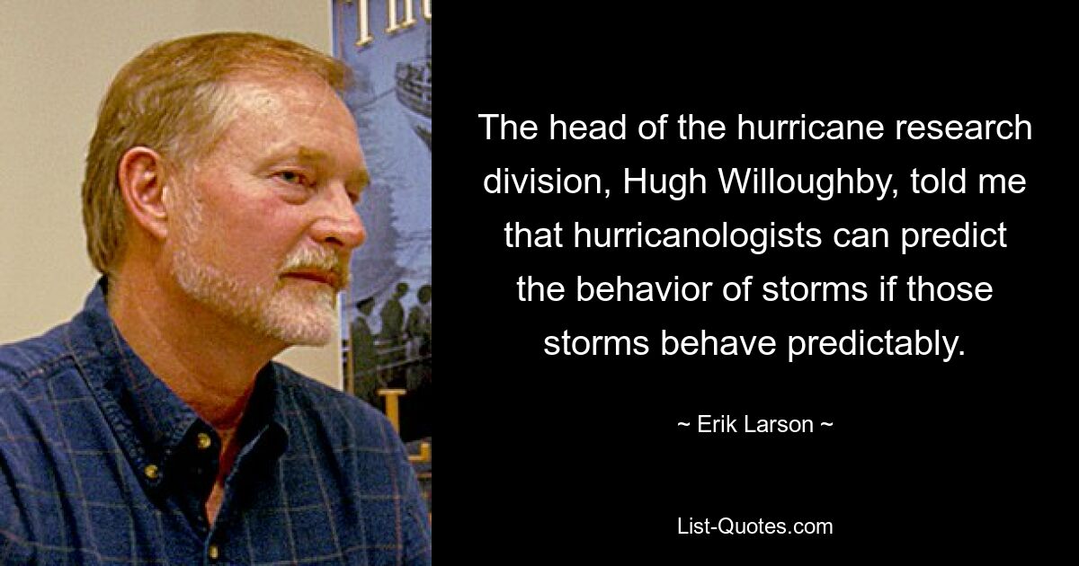 The head of the hurricane research division, Hugh Willoughby, told me that hurricanologists can predict the behavior of storms if those storms behave predictably. — © Erik Larson