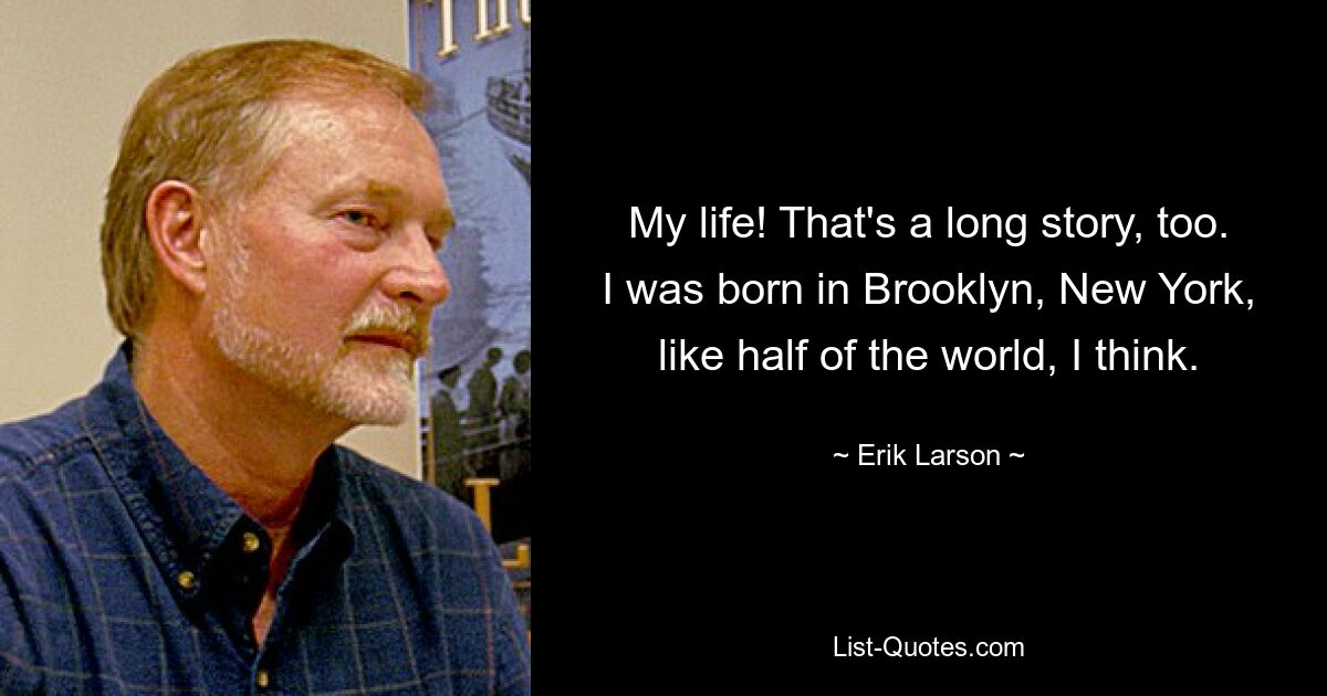 My life! That's a long story, too. I was born in Brooklyn, New York, like half of the world, I think. — © Erik Larson