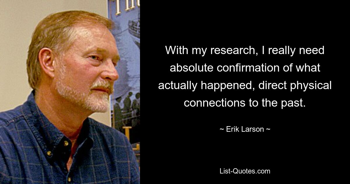 With my research, I really need absolute confirmation of what actually happened, direct physical connections to the past. — © Erik Larson