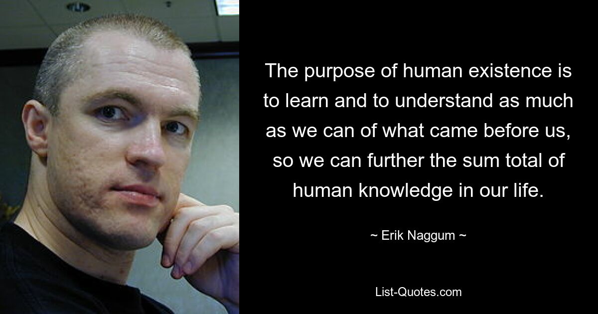 The purpose of human existence is to learn and to understand as much as we can of what came before us, so we can further the sum total of human knowledge in our life. — © Erik Naggum