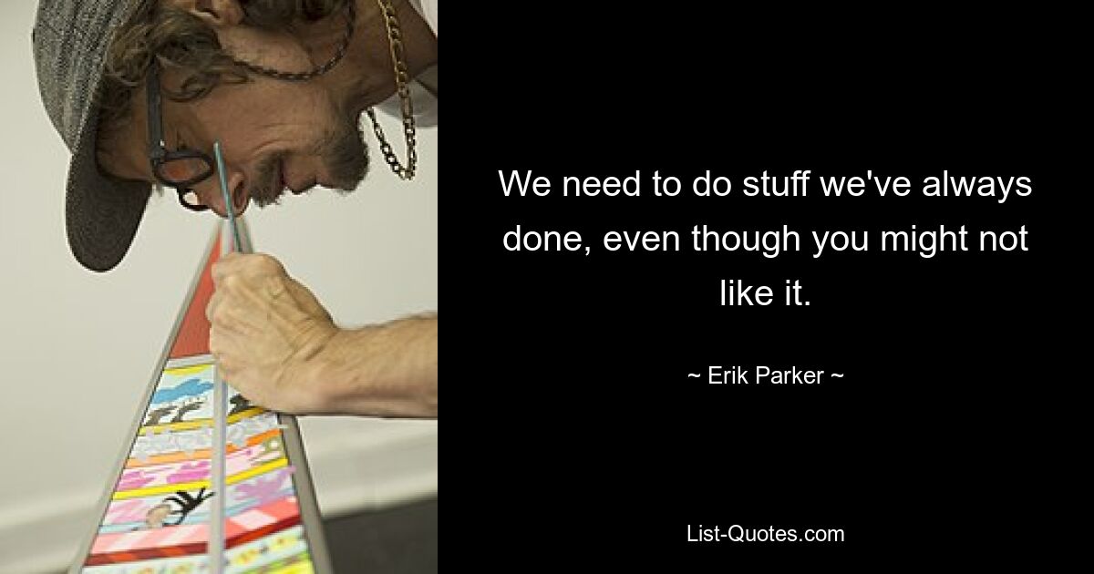 We need to do stuff we've always done, even though you might not like it. — © Erik Parker