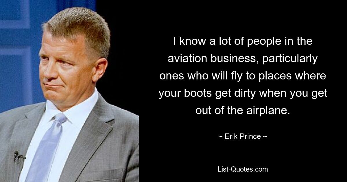 I know a lot of people in the aviation business, particularly ones who will fly to places where your boots get dirty when you get out of the airplane. — © Erik Prince