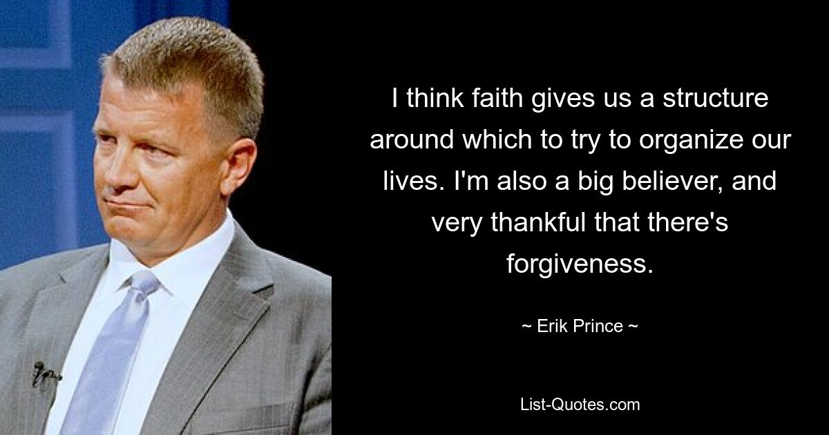 I think faith gives us a structure around which to try to organize our lives. I'm also a big believer, and very thankful that there's forgiveness. — © Erik Prince