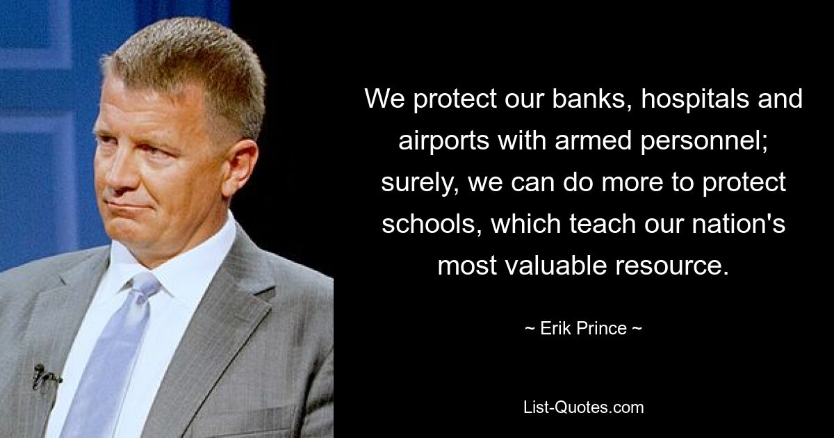 We protect our banks, hospitals and airports with armed personnel; surely, we can do more to protect schools, which teach our nation's most valuable resource. — © Erik Prince