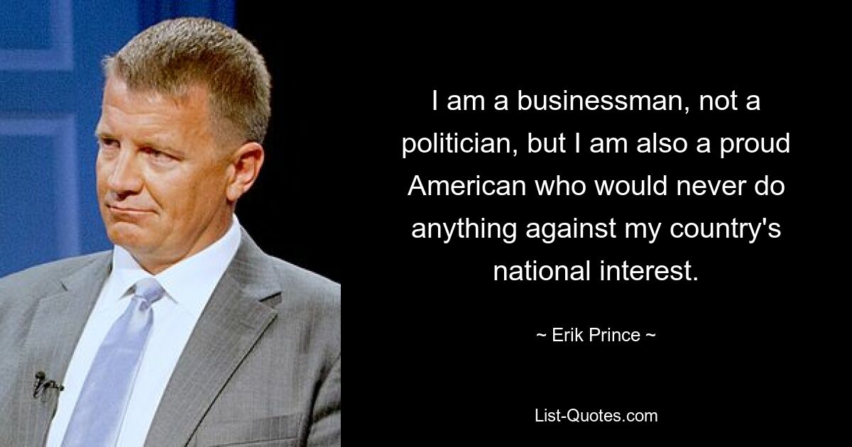 I am a businessman, not a politician, but I am also a proud American who would never do anything against my country's national interest. — © Erik Prince