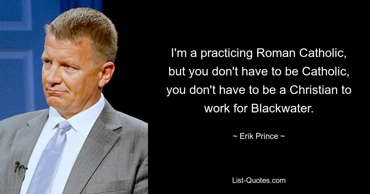 I'm a practicing Roman Catholic, but you don't have to be Catholic, you don't have to be a Christian to work for Blackwater. — © Erik Prince