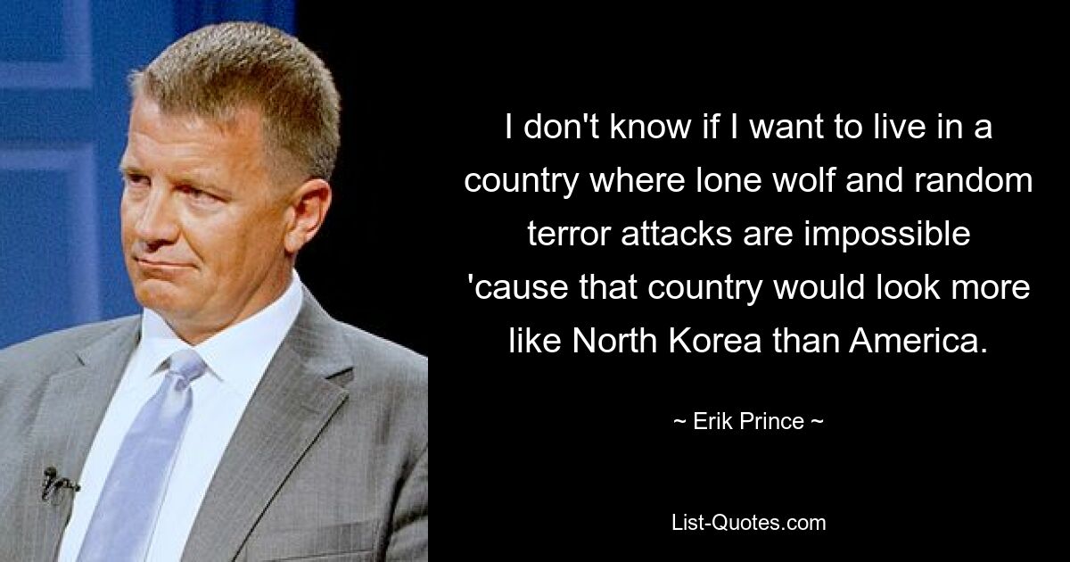 I don't know if I want to live in a country where lone wolf and random terror attacks are impossible 'cause that country would look more like North Korea than America. — © Erik Prince