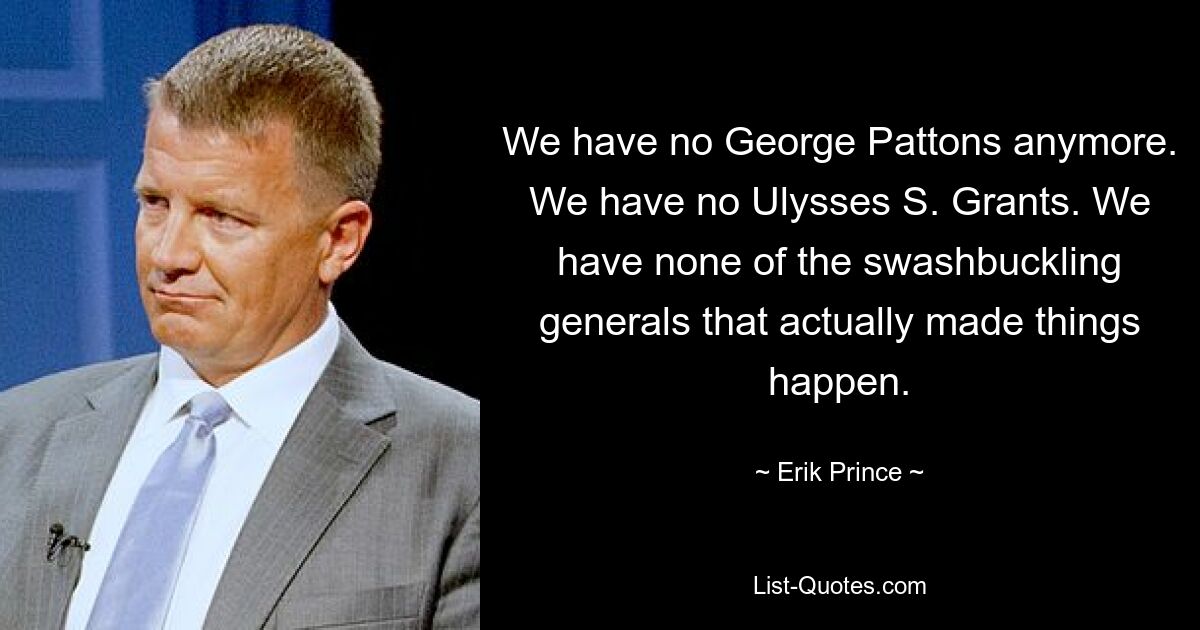 We have no George Pattons anymore. We have no Ulysses S. Grants. We have none of the swashbuckling generals that actually made things happen. — © Erik Prince