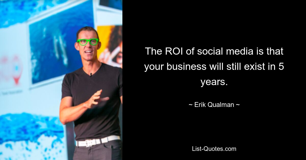 The ROI of social media is that your business will still exist in 5 years. — © Erik Qualman