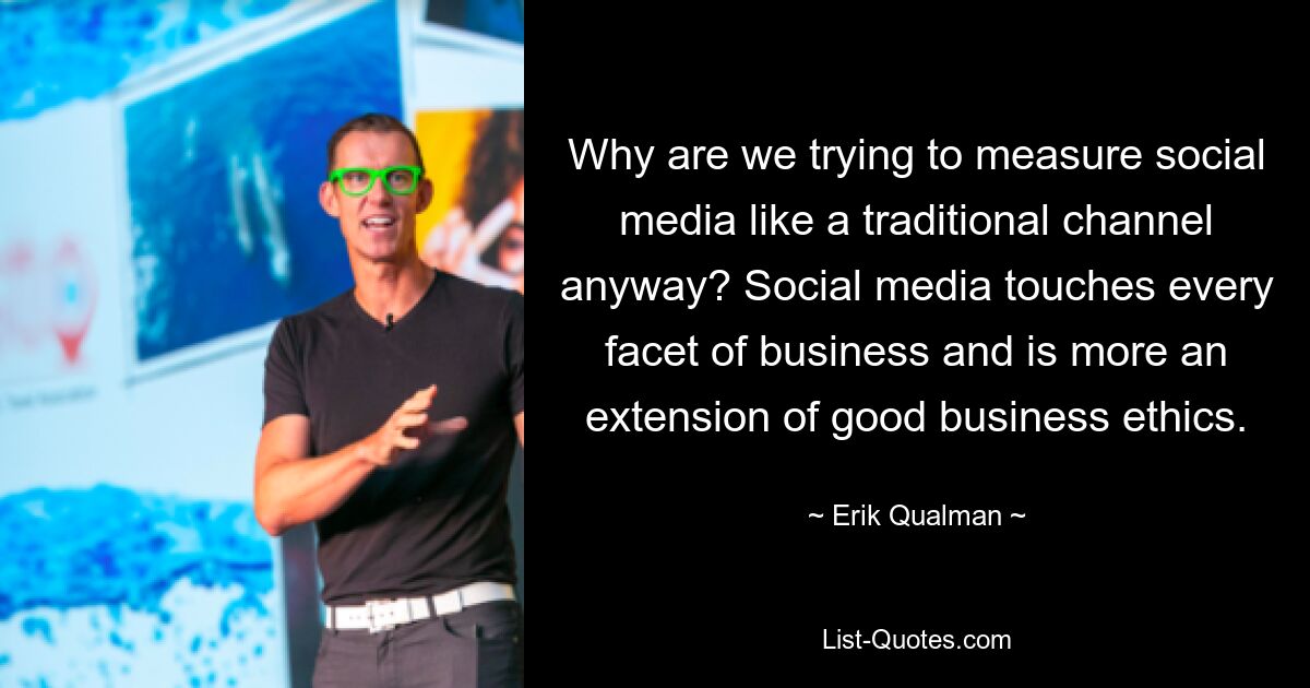 Why are we trying to measure social media like a traditional channel anyway? Social media touches every facet of business and is more an extension of good business ethics. — © Erik Qualman