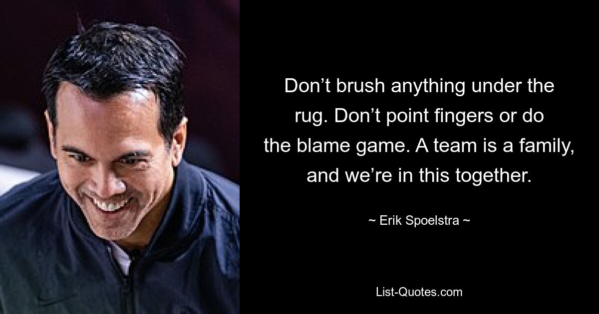 Don’t brush anything under the rug. Don’t point fingers or do the blame game. A team is a family, and we’re in this together. — © Erik Spoelstra