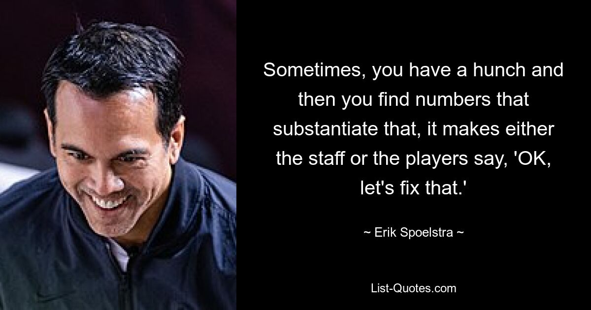 Sometimes, you have a hunch and then you find numbers that substantiate that, it makes either the staff or the players say, 'OK, let's fix that.' — © Erik Spoelstra