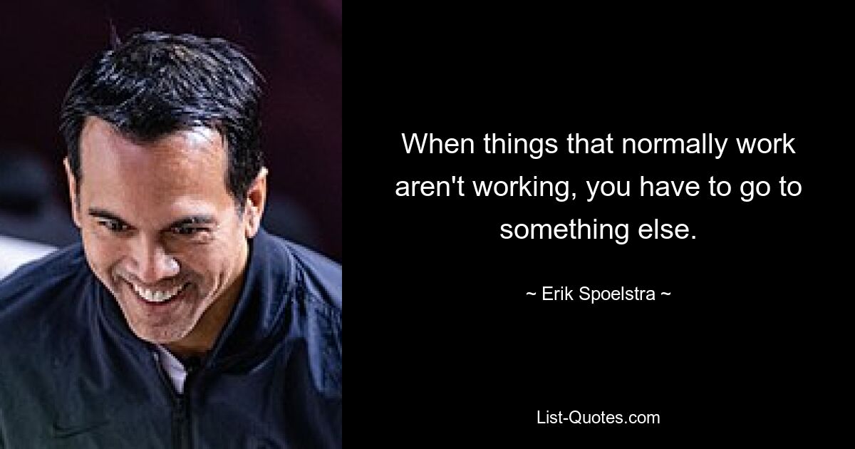 When things that normally work aren't working, you have to go to something else. — © Erik Spoelstra