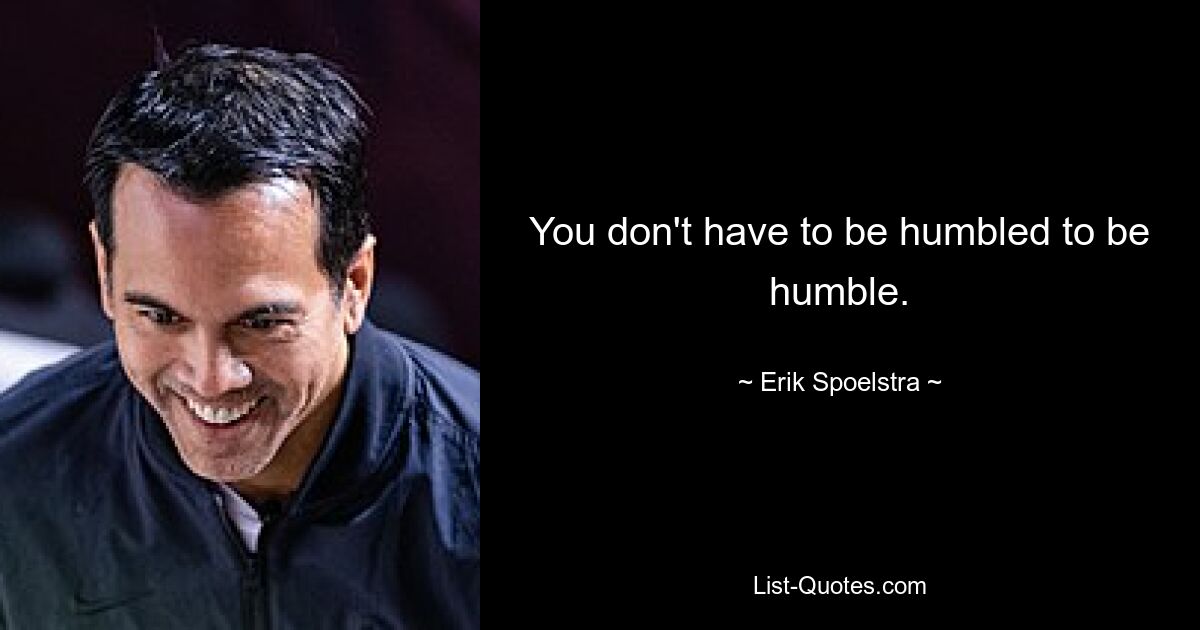 You don't have to be humbled to be humble. — © Erik Spoelstra