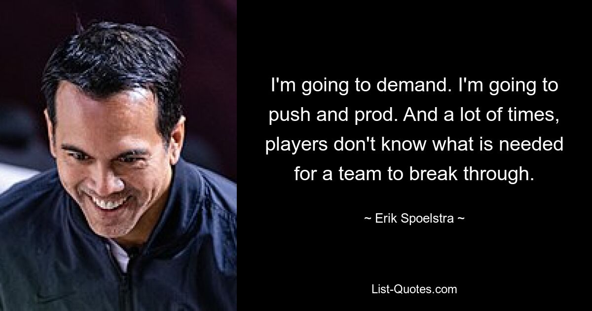 I'm going to demand. I'm going to push and prod. And a lot of times, players don't know what is needed for a team to break through. — © Erik Spoelstra