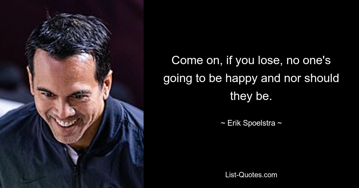 Come on, if you lose, no one's going to be happy and nor should they be. — © Erik Spoelstra