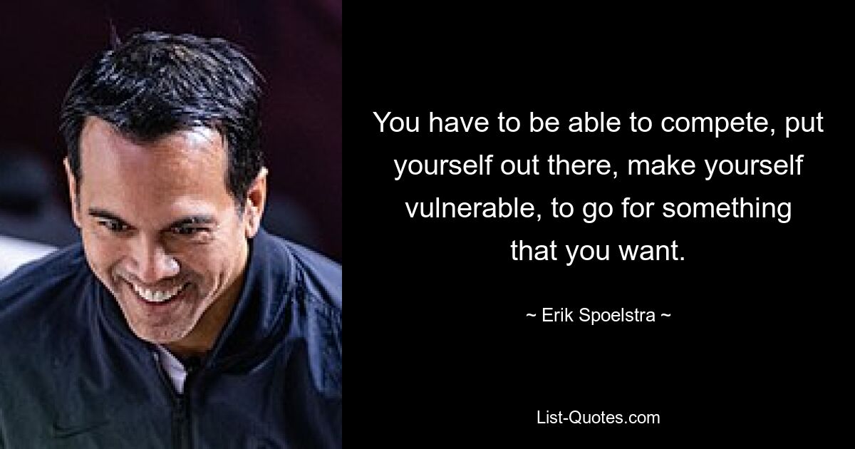 You have to be able to compete, put yourself out there, make yourself vulnerable, to go for something that you want. — © Erik Spoelstra