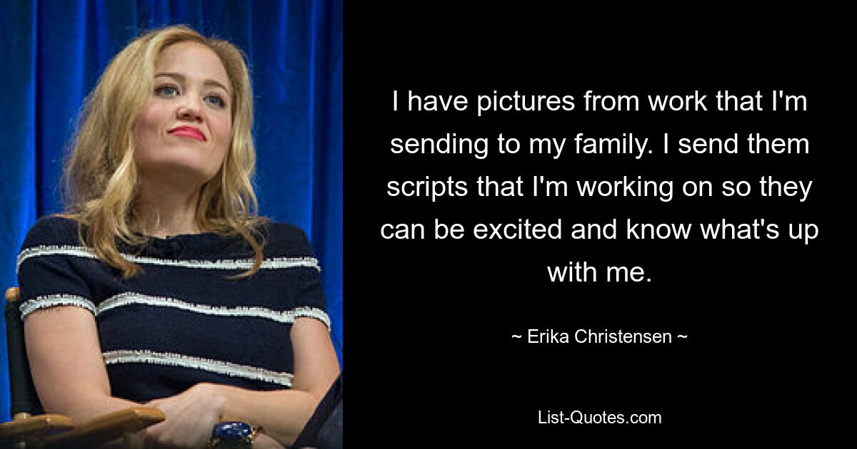 I have pictures from work that I'm sending to my family. I send them scripts that I'm working on so they can be excited and know what's up with me. — © Erika Christensen