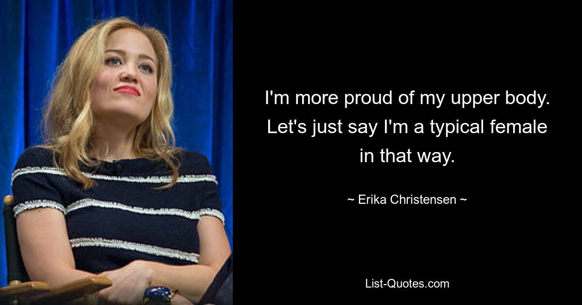 I'm more proud of my upper body. Let's just say I'm a typical female in that way. — © Erika Christensen