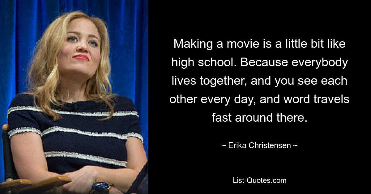 Making a movie is a little bit like high school. Because everybody lives together, and you see each other every day, and word travels fast around there. — © Erika Christensen