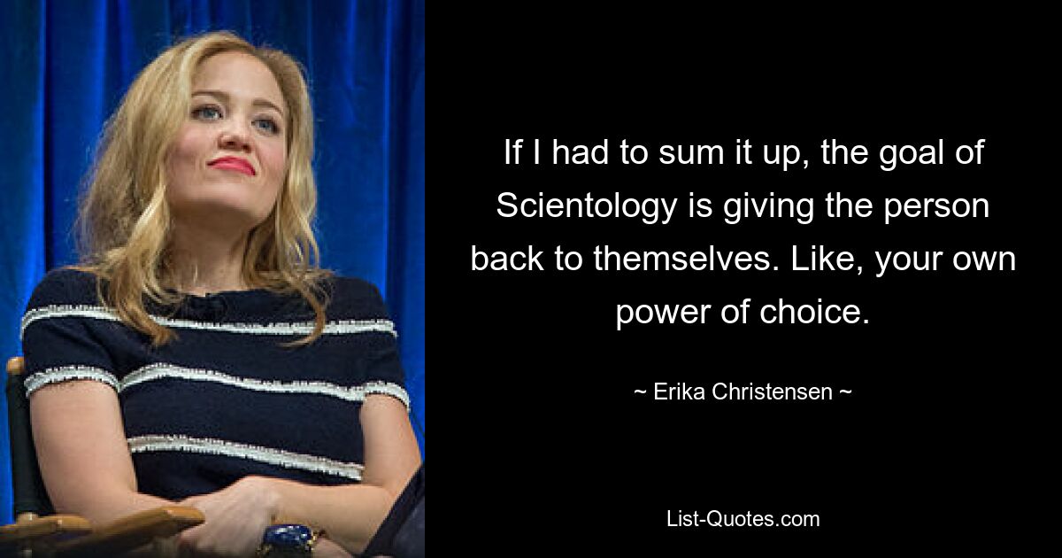 If I had to sum it up, the goal of Scientology is giving the person back to themselves. Like, your own power of choice. — © Erika Christensen