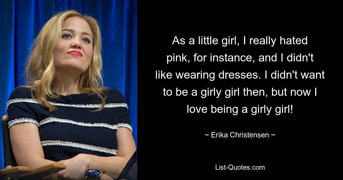 As a little girl, I really hated pink, for instance, and I didn't like wearing dresses. I didn't want to be a girly girl then, but now I love being a girly girl! — © Erika Christensen