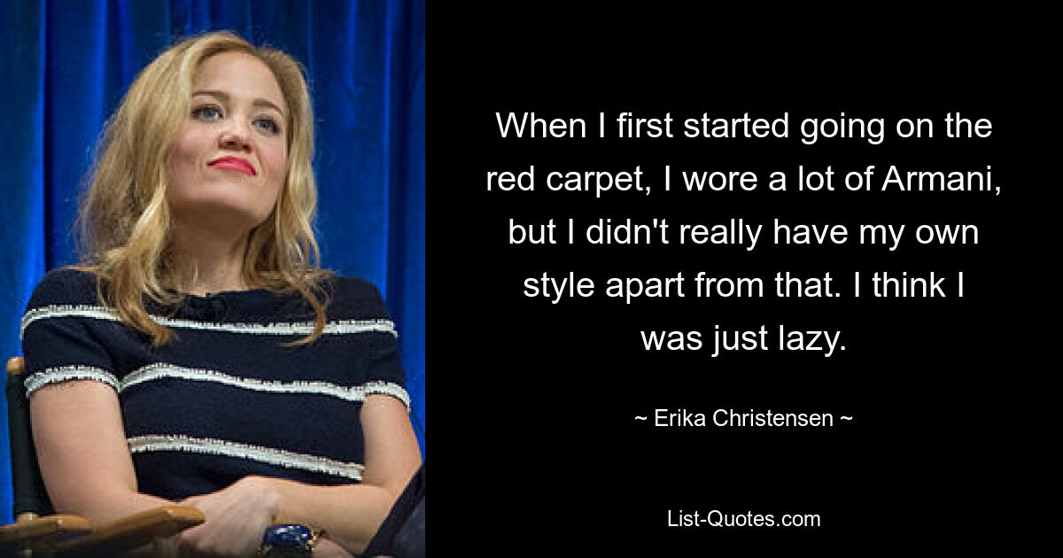 When I first started going on the red carpet, I wore a lot of Armani, but I didn't really have my own style apart from that. I think I was just lazy. — © Erika Christensen