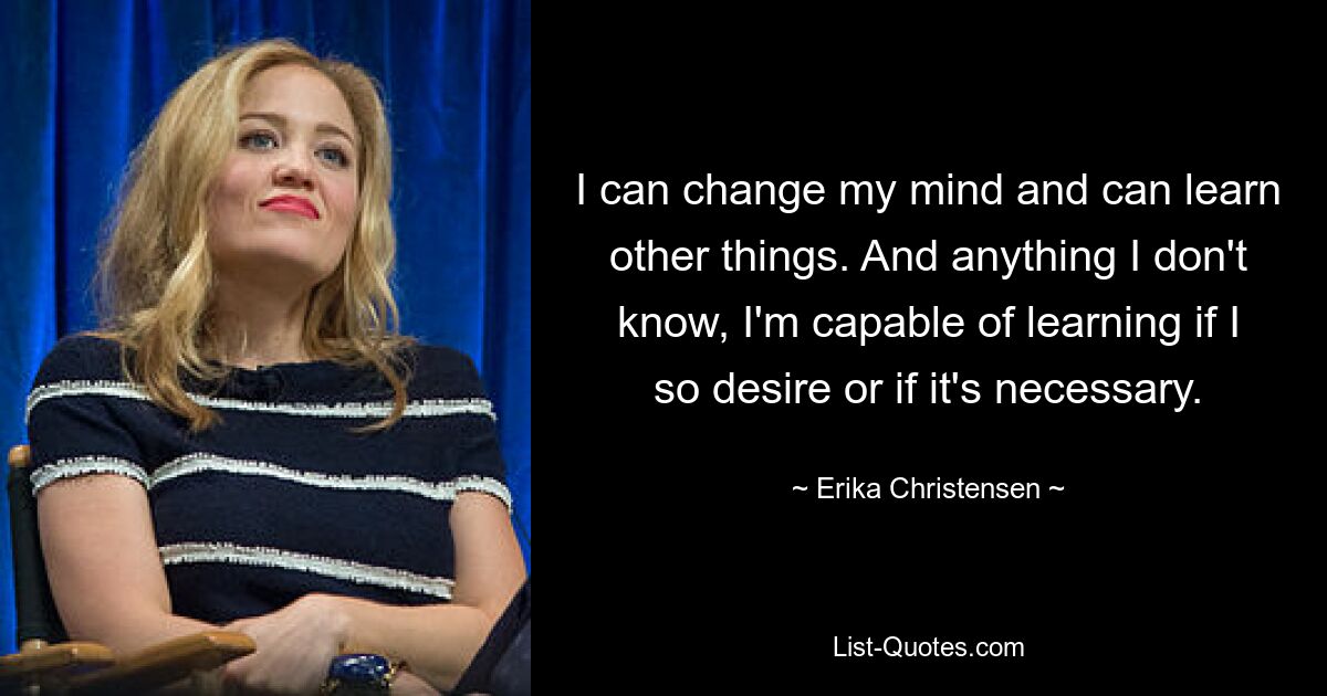 I can change my mind and can learn other things. And anything I don't know, I'm capable of learning if I so desire or if it's necessary. — © Erika Christensen