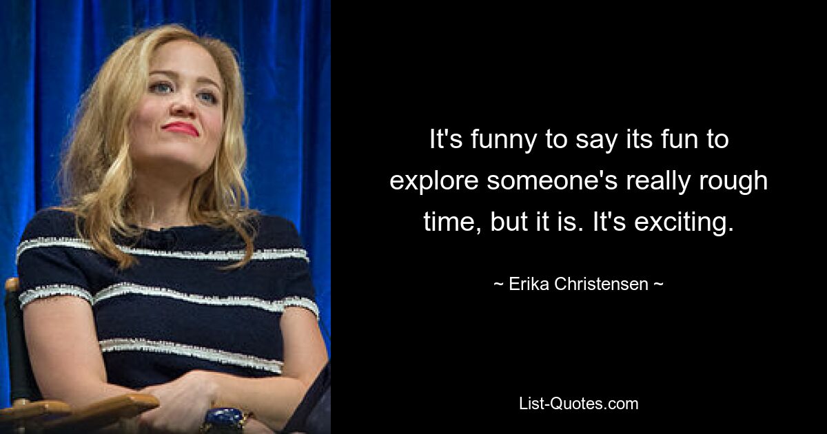 It's funny to say its fun to explore someone's really rough time, but it is. It's exciting. — © Erika Christensen