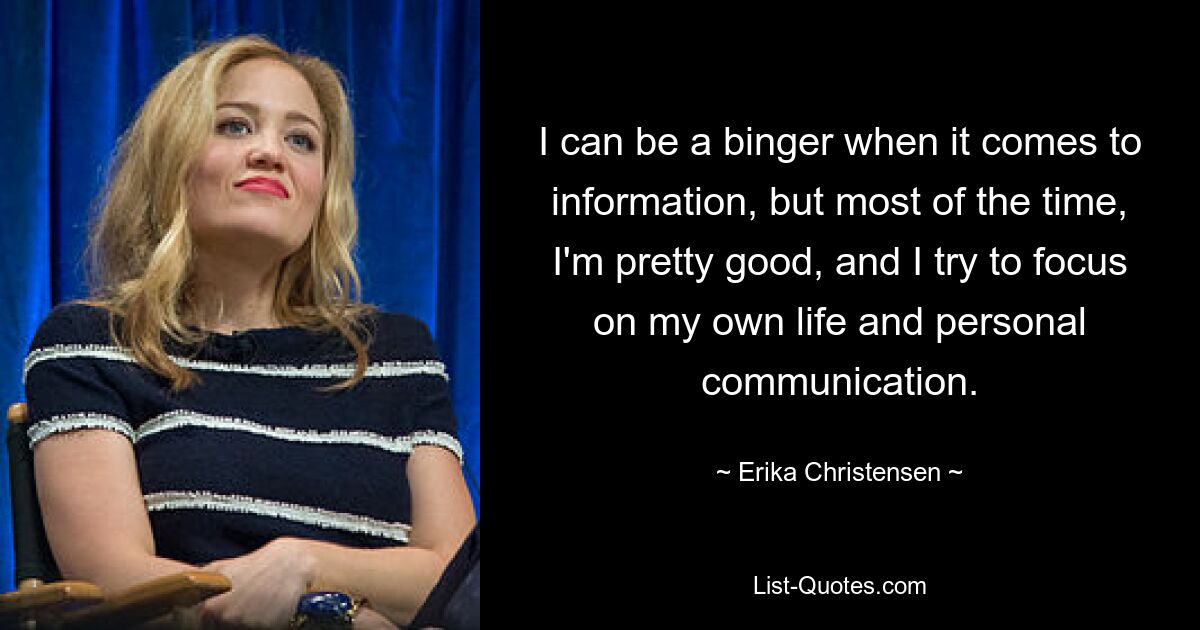 I can be a binger when it comes to information, but most of the time, I'm pretty good, and I try to focus on my own life and personal communication. — © Erika Christensen