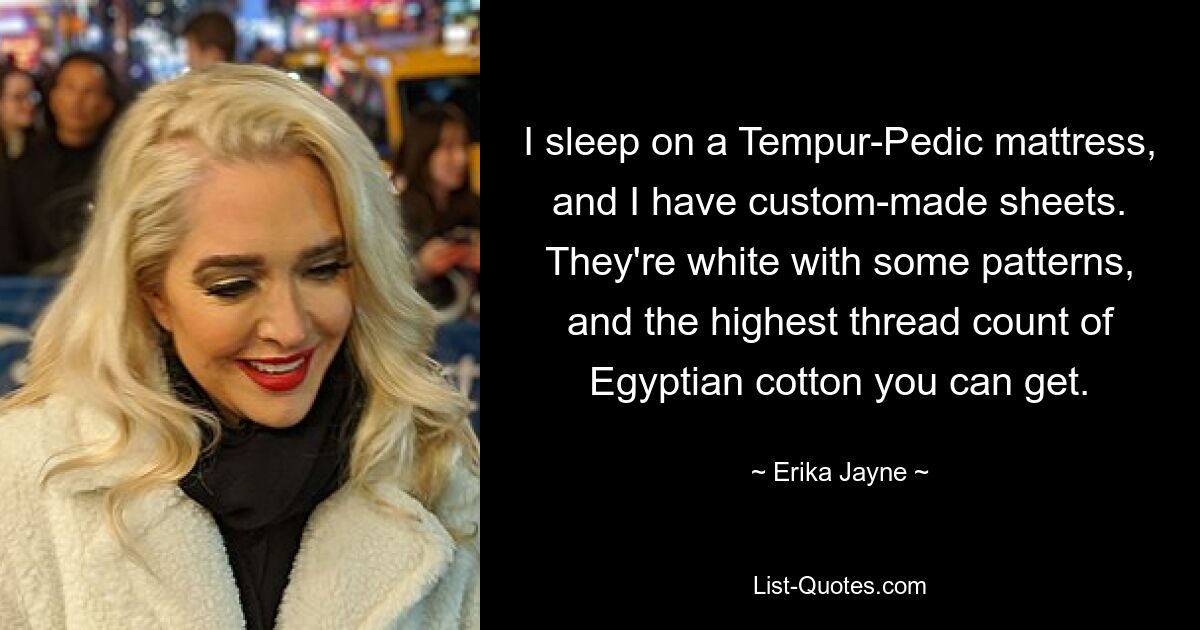 I sleep on a Tempur-Pedic mattress, and I have custom-made sheets. They're white with some patterns, and the highest thread count of Egyptian cotton you can get. — © Erika Jayne