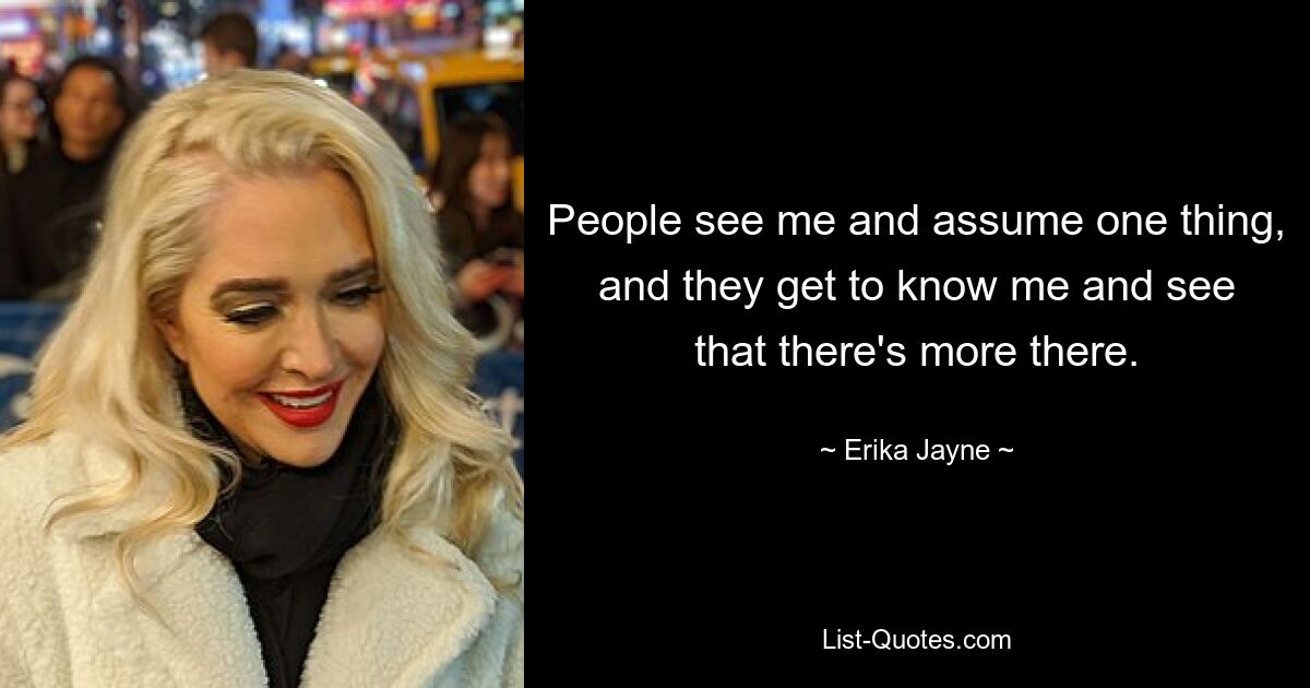 People see me and assume one thing, and they get to know me and see that there's more there. — © Erika Jayne