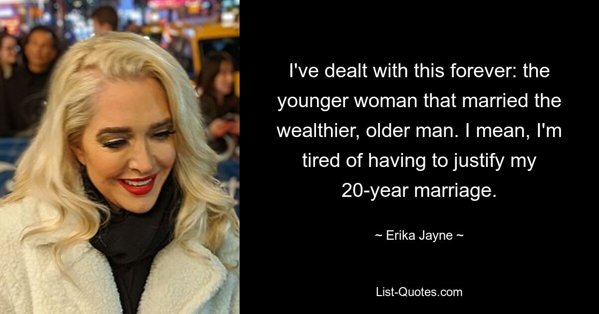 I've dealt with this forever: the younger woman that married the wealthier, older man. I mean, I'm tired of having to justify my 20-year marriage. — © Erika Jayne