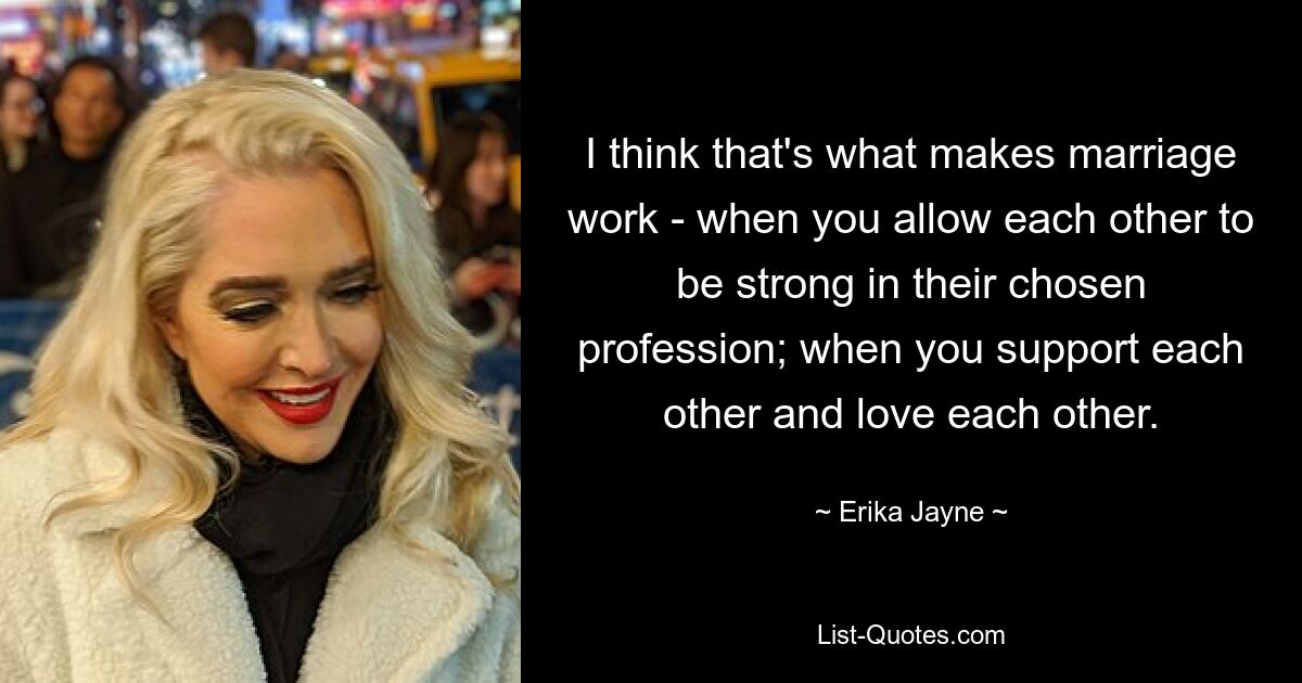 I think that's what makes marriage work - when you allow each other to be strong in their chosen profession; when you support each other and love each other. — © Erika Jayne